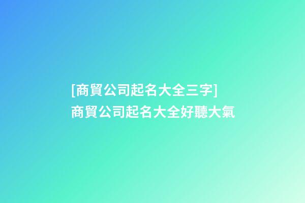 [商貿公司起名大全三字]商貿公司起名大全好聽大氣-第1張-公司起名-玄機派